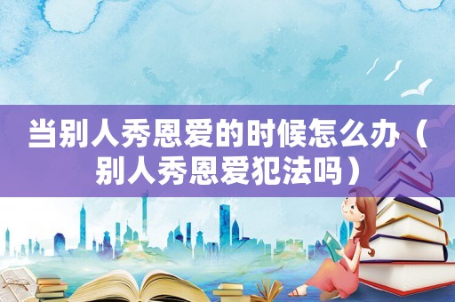 當(dāng)別人秀恩愛的時(shí)候怎么辦（別人秀恩愛犯法嗎）