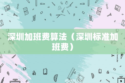 深圳加班費(fèi)算法（深圳標(biāo)準(zhǔn)加班費(fèi)）