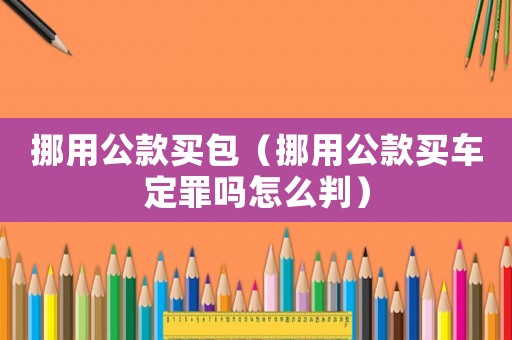 挪用公款買包（挪用公款買車定罪嗎怎么判）