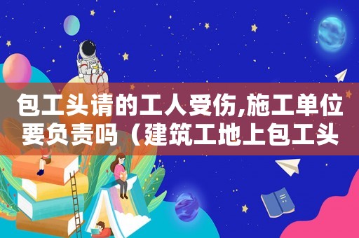 包工頭請(qǐng)的工人受傷,施工單位要負(fù)責(zé)嗎（建筑工地上包工頭請(qǐng)的工人受傷能算工傷嗎）