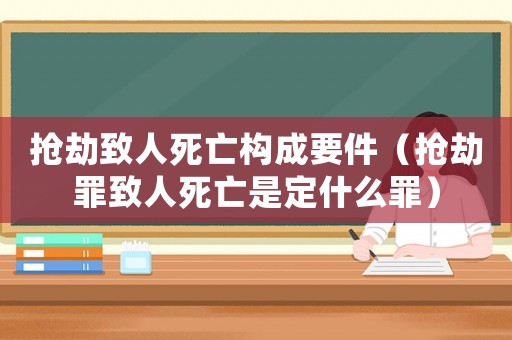 搶劫致人死亡構(gòu)成要件（搶劫罪致人死亡是定什么罪）