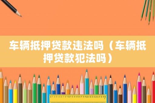 車輛抵押貸款違法嗎（車輛抵押貸款犯法嗎）