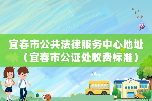 宜春市公共法律服務(wù)中心地址（宜春市公證處收費標(biāo)準(zhǔn)）