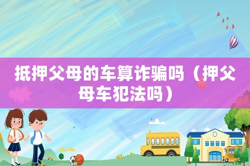 抵押父母的車(chē)算詐騙嗎（押父母車(chē)犯法嗎）