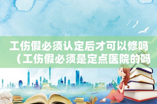 工傷假必須認定后才可以修嗎（工傷假必須是定點醫(yī)院的嗎）