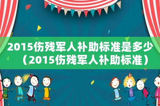 2015傷殘軍人補(bǔ)助標(biāo)準(zhǔn)是多少（2015傷殘軍人補(bǔ)助標(biāo)準(zhǔn)）