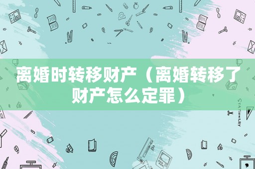 離婚時轉(zhuǎn)移財產(chǎn)（離婚轉(zhuǎn)移了財產(chǎn)怎么定罪）