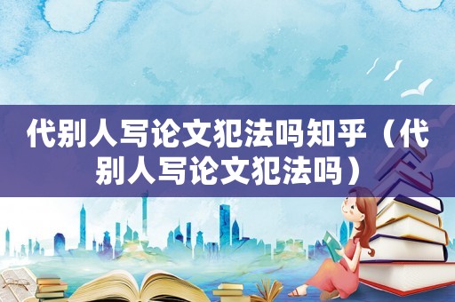 代別人寫論文犯法嗎知乎（代別人寫論文犯法嗎）