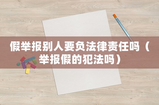 假舉報(bào)別人要負(fù)法律責(zé)任嗎（舉報(bào)假的犯法嗎）