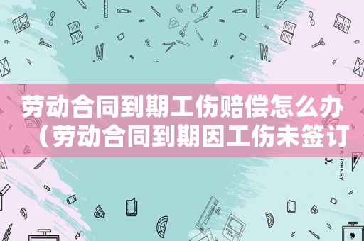 勞動合同到期工傷賠償怎么辦（勞動合同到期因工傷未簽訂）