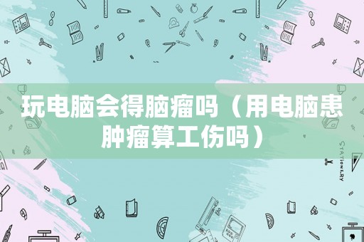 玩電腦會得腦瘤嗎（用電腦患腫瘤算工傷嗎）