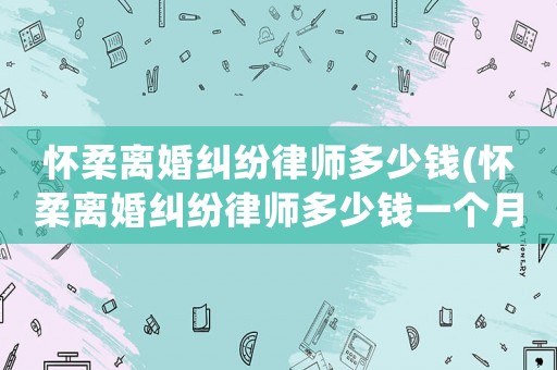 懷柔離婚糾紛律師多少錢(懷柔離婚糾紛律師多少錢一個月)