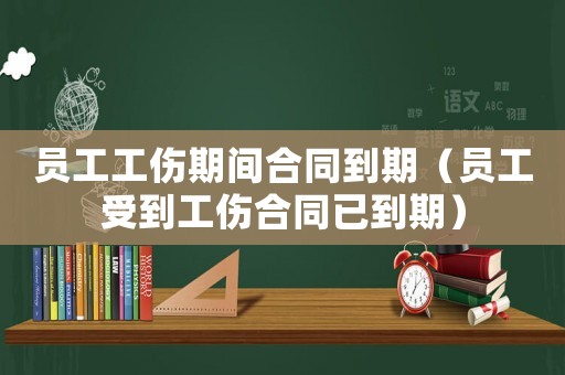 員工工傷期間合同到期（員工受到工傷合同已到期）