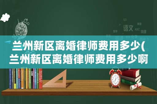 蘭州新區(qū)離婚律師費(fèi)用多少(蘭州新區(qū)離婚律師費(fèi)用多少啊)