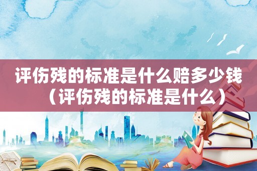 評(píng)傷殘的標(biāo)準(zhǔn)是什么賠多少錢（評(píng)傷殘的標(biāo)準(zhǔn)是什么）