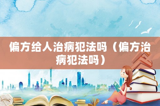 偏方給人治病犯法嗎（偏方治病犯法嗎）
