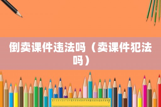 倒賣(mài)課件違法嗎（賣(mài)課件犯法嗎）