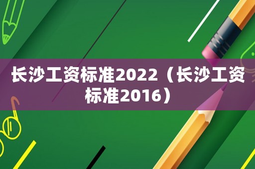 長沙工資標(biāo)準(zhǔn)2022（長沙工資標(biāo)準(zhǔn)2016）