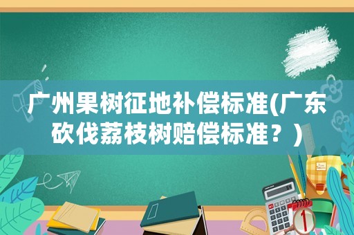 廣州果樹征地補(bǔ)償標(biāo)準(zhǔn)(廣東砍伐荔枝樹賠償標(biāo)準(zhǔn)？)