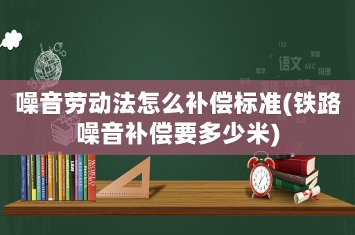 噪音勞動法怎么補償標(biāo)準(zhǔn)(鐵路噪音補償要多少米)