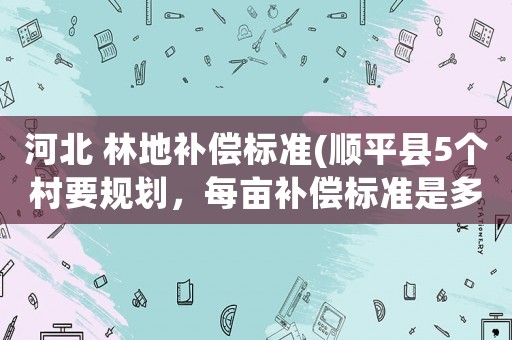 河北 林地補償標準(順平縣5個村要規(guī)劃，每畝補償標準是多少呀？)