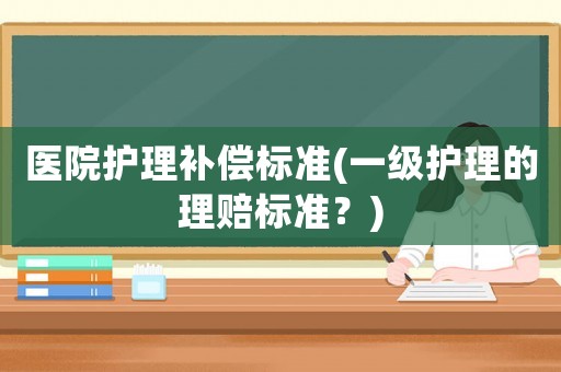 醫(yī)院護(hù)理補(bǔ)償標(biāo)準(zhǔn)(一級(jí)護(hù)理的理賠標(biāo)準(zhǔn)？)