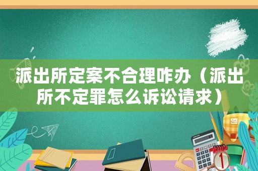 派出所定案不合理咋辦（派出所不定罪怎么訴訟請(qǐng)求）