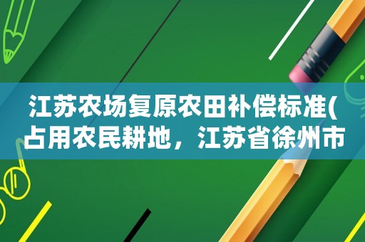 江蘇農(nóng)場(chǎng)復(fù)原農(nóng)田補(bǔ)償標(biāo)準(zhǔn)(占用農(nóng)民耕地，江蘇省徐州市的賠償標(biāo)準(zhǔn)是多少)