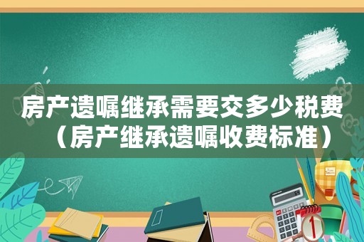 房產(chǎn)遺囑繼承需要交多少稅費（房產(chǎn)繼承遺囑收費標準）