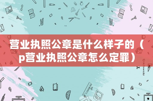 營(yíng)業(yè)執(zhí)照公章是什么樣子的（p營(yíng)業(yè)執(zhí)照公章怎么定罪）
