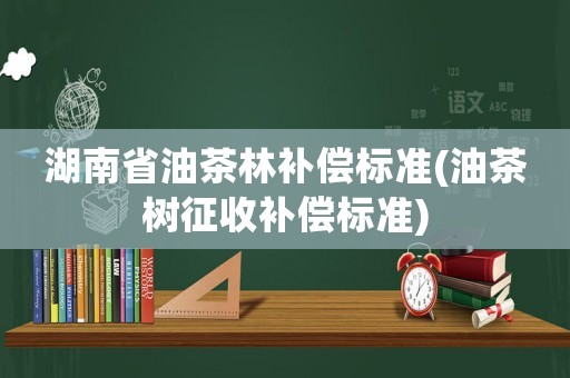 湖南省油茶林補(bǔ)償標(biāo)準(zhǔn)(油茶樹征收補(bǔ)償標(biāo)準(zhǔn))