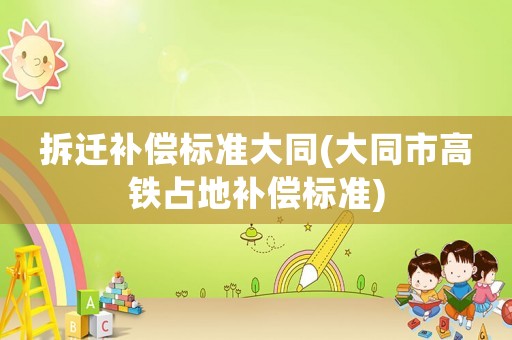 拆遷補(bǔ)償標(biāo)準(zhǔn)大同(大同市高鐵占地補(bǔ)償標(biāo)準(zhǔn))