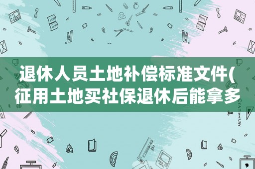 退休人員土地補償標準文件(征用土地買社保退休后能拿多少錢？)