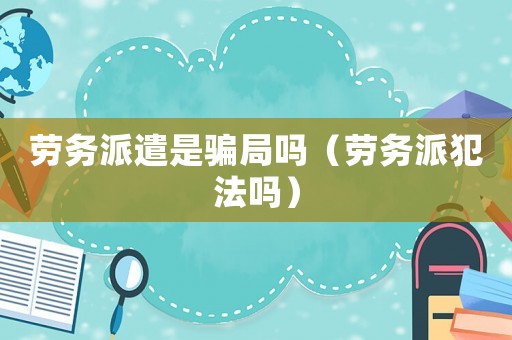 勞務(wù)派遣是騙局嗎（勞務(wù)派犯法嗎）