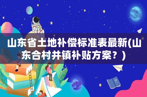 山東省土地補償標準表最新(山東合村并鎮(zhèn)補貼方案？)