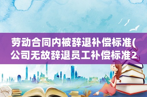 勞動合同內(nèi)被辭退補償標準(公司無故辭退員工補償標準2021？)