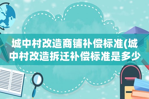 城中村改造商鋪補(bǔ)償標(biāo)準(zhǔn)(城中村改造拆遷補(bǔ)償標(biāo)準(zhǔn)是多少)