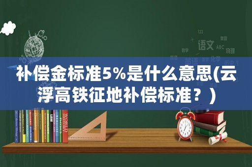 補(bǔ)償金標(biāo)準(zhǔn)5%是什么意思(云浮高鐵征地補(bǔ)償標(biāo)準(zhǔn)？)