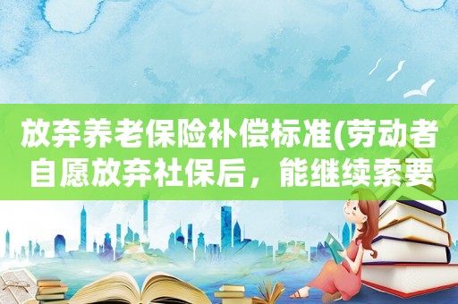 放棄養(yǎng)老保險(xiǎn)補(bǔ)償標(biāo)準(zhǔn)(勞動者自愿放棄社保后，能繼續(xù)索要工傷賠償嗎)