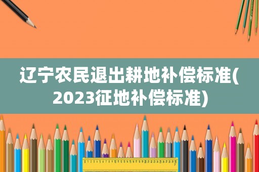 遼寧農(nóng)民退出耕地補(bǔ)償標(biāo)準(zhǔn)(2023征地補(bǔ)償標(biāo)準(zhǔn))