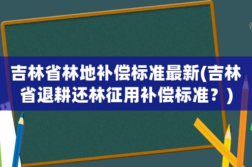 吉林省林地補(bǔ)償標(biāo)準(zhǔn)最新(吉林省退耕還林征用補(bǔ)償標(biāo)準(zhǔn)？)