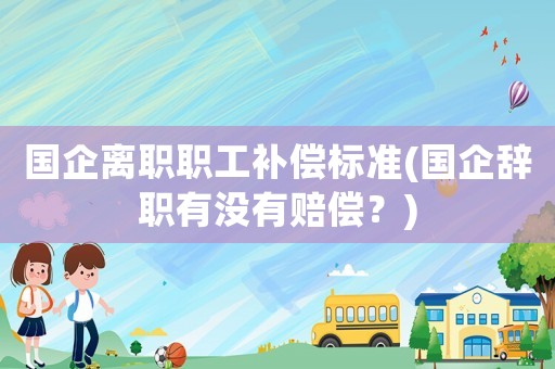 國企離職職工補(bǔ)償標(biāo)準(zhǔn)(國企辭職有沒有賠償？)