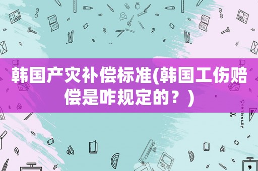 韓國(guó)產(chǎn)災(zāi)補(bǔ)償標(biāo)準(zhǔn)(韓國(guó)工傷賠償是咋規(guī)定的？)
