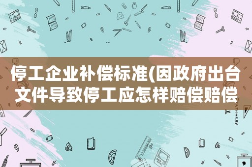 停工企業(yè)補(bǔ)償標(biāo)準(zhǔn)(因政府出臺(tái)文件導(dǎo)致停工應(yīng)怎樣賠償賠償？)