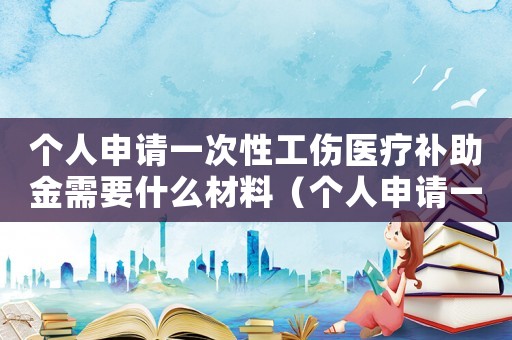 個(gè)人申請(qǐng)一次性工傷醫(yī)療補(bǔ)助金需要什么材料（個(gè)人申請(qǐng)一次性工傷醫(yī)療補(bǔ)助金）