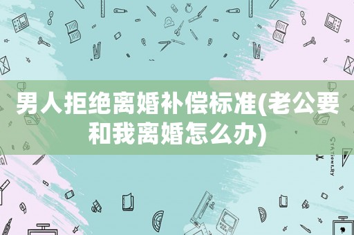 男人拒絕離婚補(bǔ)償標(biāo)準(zhǔn)(老公要和我離婚怎么辦)