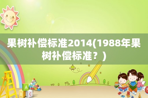 果樹補(bǔ)償標(biāo)準(zhǔn)2014(1988年果樹補(bǔ)償標(biāo)準(zhǔn)？)