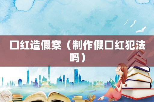 口紅造假案（制作假口紅犯法嗎）