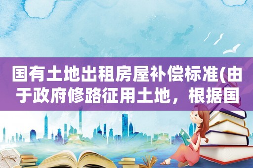 國(guó)有土地出租房屋補(bǔ)償標(biāo)準(zhǔn)(由于政府修路征用土地，根據(jù)國(guó)家規(guī)定賠償多少合適？)
