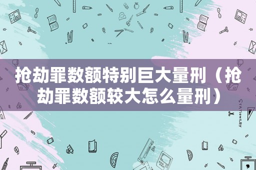 搶劫罪數(shù)額特別巨大量刑（搶劫罪數(shù)額較大怎么量刑）
